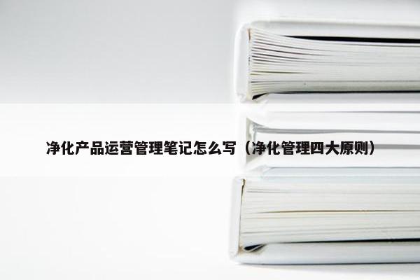 净化产品运营管理笔记怎么写（净化管理四大原则）