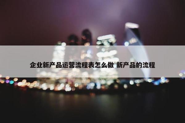 企业新产品运营流程表怎么做 新产品的流程