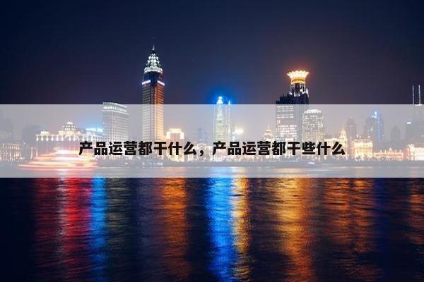 产品运营都干什么，产品运营都干些什么