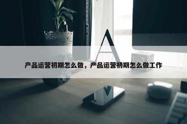 产品运营初期怎么做，产品运营初期怎么做工作