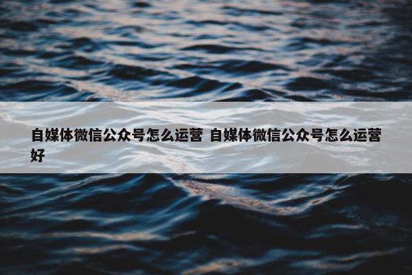 自媒体微信公众号怎么运营 自媒体微信公众号怎么运营好