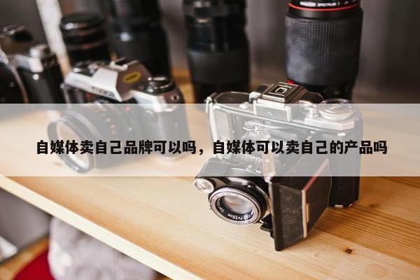 自媒体卖自己品牌可以吗，自媒体可以卖自己的产品吗