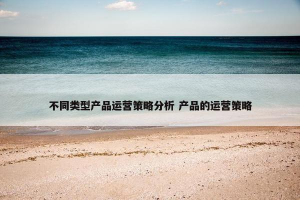 不同类型产品运营策略分析 产品的运营策略