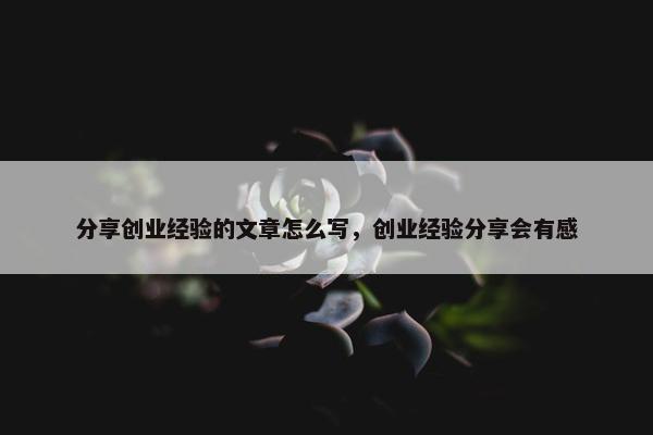 分享创业经验的文章怎么写，创业经验分享会有感