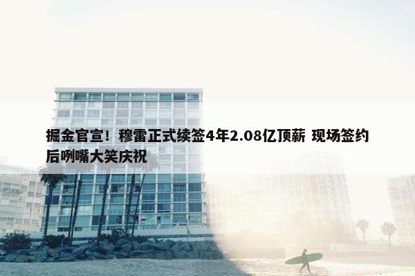 掘金官宣！穆雷正式续签4年2.08亿顶薪 现场签约后咧嘴大笑庆祝