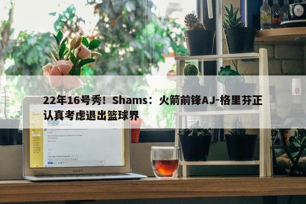 22年16号秀！Shams：火箭前锋AJ-格里芬正认真考虑退出篮球界