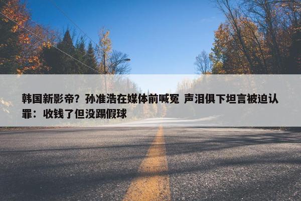 韩国新影帝？孙准浩在媒体前喊冤 声泪俱下坦言被迫认罪：收钱了但没踢假球