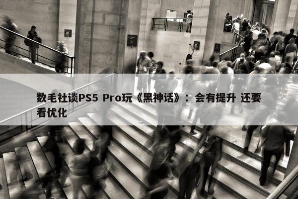 数毛社谈PS5 Pro玩《黑神话》：会有提升 还要看优化