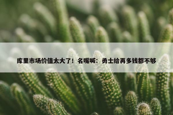 库里市场价值太大了！名嘴喊：勇士给再多钱都不够