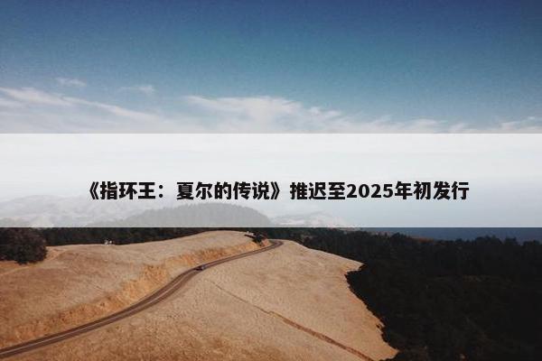 《指环王：夏尔的传说》推迟至2025年初发行