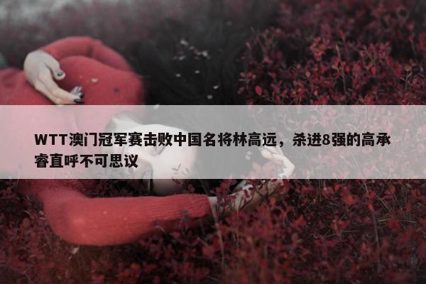 WTT澳门冠军赛击败中国名将林高远，杀进8强的高承睿直呼不可思议