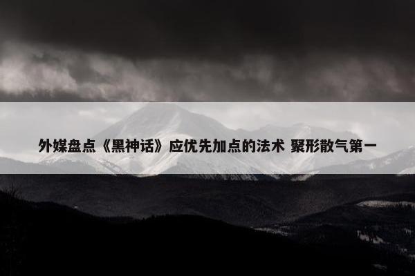 外媒盘点《黑神话》应优先加点的法术 聚形散气第一