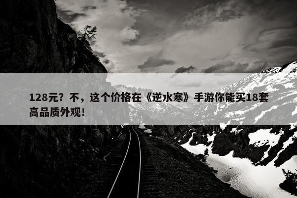 128元？不，这个价格在《逆水寒》手游你能买18套高品质外观！