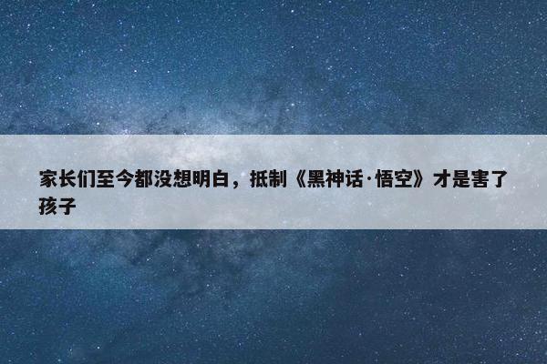 家长们至今都没想明白，抵制《黑神话·悟空》才是害了孩子