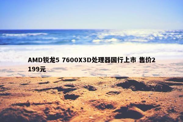 AMD锐龙5 7600X3D处理器国行上市 售价2199元