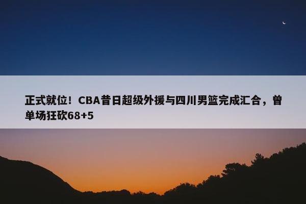 正式就位！CBA昔日超级外援与四川男篮完成汇合，曾单场狂砍68+5