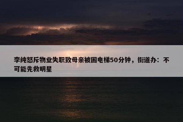 李纯怒斥物业失职致母亲被困电梯50分钟，街道办：不可能先救明星