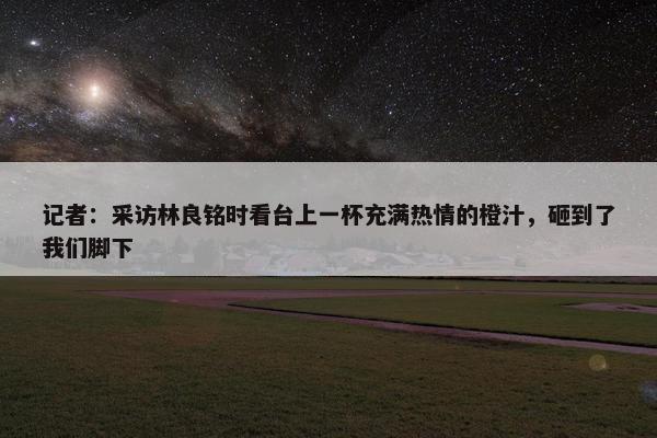 记者：采访林良铭时看台上一杯充满热情的橙汁，砸到了我们脚下