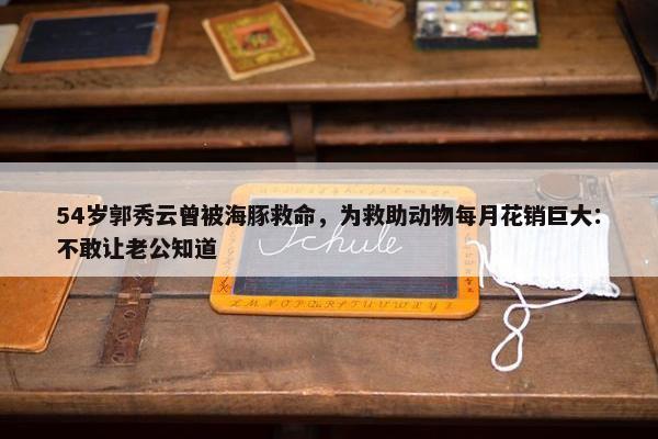 54岁郭秀云曾被海豚救命，为救助动物每月花销巨大：不敢让老公知道