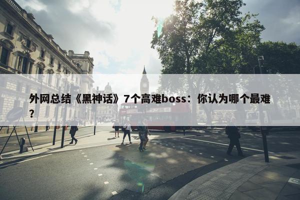 外网总结《黑神话》7个高难boss：你认为哪个最难？