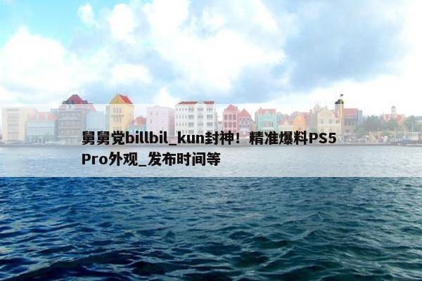 舅舅党billbil_kun封神！精准爆料PS5 Pro外观_发布时间等