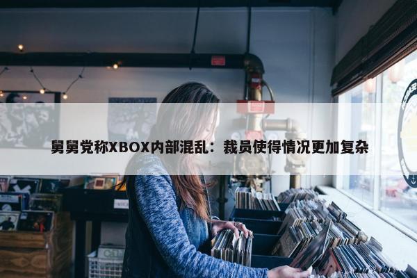 舅舅党称XBOX内部混乱：裁员使得情况更加复杂