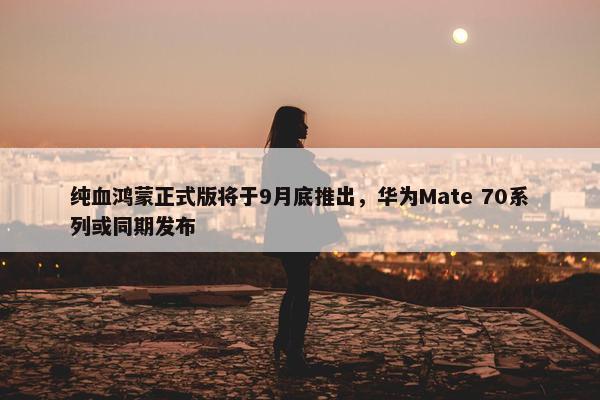 纯血鸿蒙正式版将于9月底推出，华为Mate 70系列或同期发布