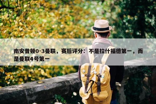 南安普顿0-3曼联，赛后评分：不是拉什福德第一，而是曼联4号第一