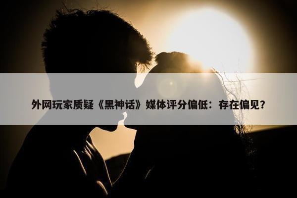 外网玩家质疑《黑神话》媒体评分偏低：存在偏见？