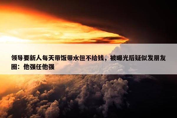 领导要新人每天带饭带水但不给钱，被曝光后疑似发朋友圈：他强任他强