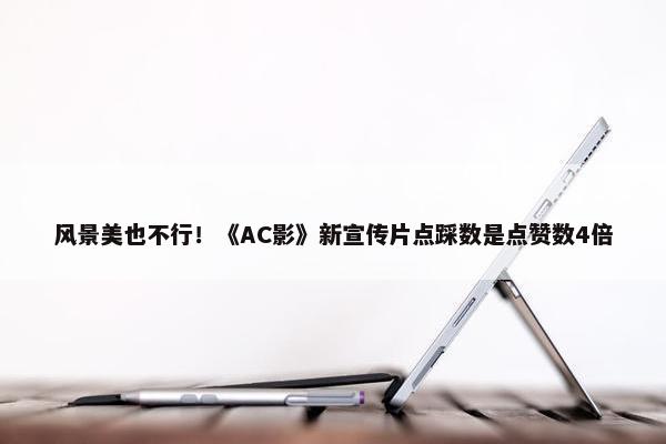 风景美也不行！《AC影》新宣传片点踩数是点赞数4倍