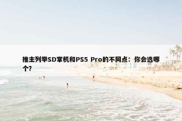 推主列举SD掌机和PS5 Pro的不同点：你会选哪个？