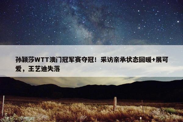 孙颖莎WTT澳门冠军赛夺冠！采访亲承状态回暖+展可爱，王艺迪失落