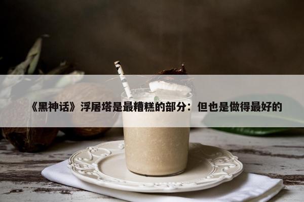 《黑神话》浮屠塔是最糟糕的部分：但也是做得最好的