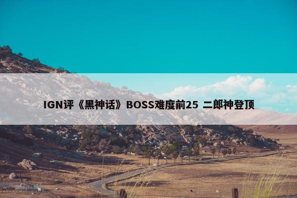 IGN评《黑神话》BOSS难度前25 二郎神登顶