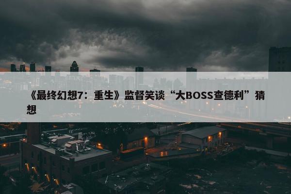 《最终幻想7：重生》监督笑谈“大BOSS查德利”猜想