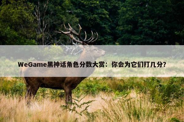 WeGame黑神话角色分数大赏：你会为它们打几分？