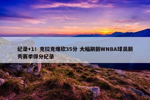 纪录+1！克拉克爆砍35分 大幅刷新WNBA球员新秀赛季得分纪录