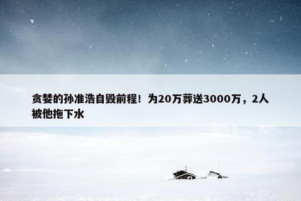 贪婪的孙准浩自毁前程！为20万葬送3000万，2人被他拖下水