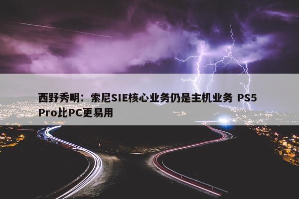 西野秀明：索尼SIE核心业务仍是主机业务 PS5 Pro比PC更易用