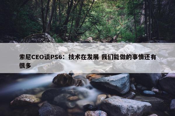 索尼CEO谈PS6：技术在发展 我们能做的事情还有很多