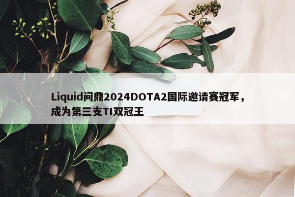 Liquid问鼎2024DOTA2国际邀请赛冠军，成为第三支TI双冠王