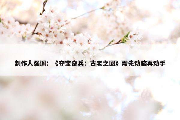 制作人强调：《夺宝奇兵：古老之圈》需先动脑再动手