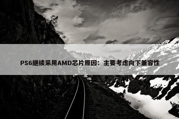 PS6继续采用AMD芯片原因：主要考虑向下兼容性