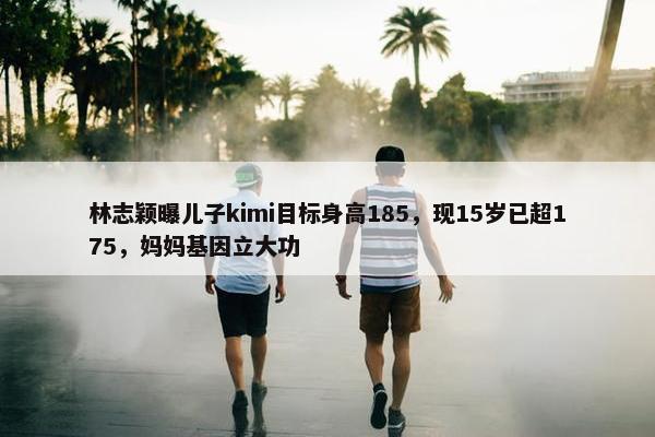 林志颖曝儿子kimi目标身高185，现15岁已超175，妈妈基因立大功