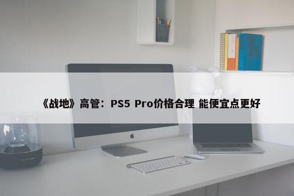 《战地》高管：PS5 Pro价格合理 能便宜点更好