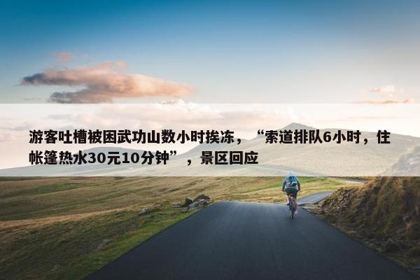 游客吐槽被困武功山数小时挨冻，“索道排队6小时，住帐篷热水30元10分钟”，景区回应