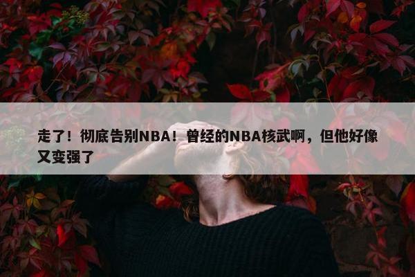 走了！彻底告别NBA！曾经的NBA核武啊，但他好像又变强了