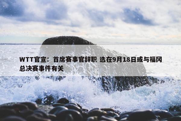 WTT官宣：首席赛事官辞职 选在9月18日或与福冈总决赛事件有关