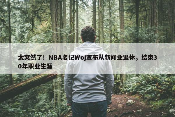 太突然了！NBA名记Woj宣布从新闻业退休，结束30年职业生涯